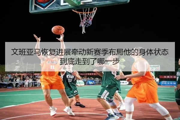 文班亚马恢复进展牵动新赛季布局他的身体状态到底走到了哪一步